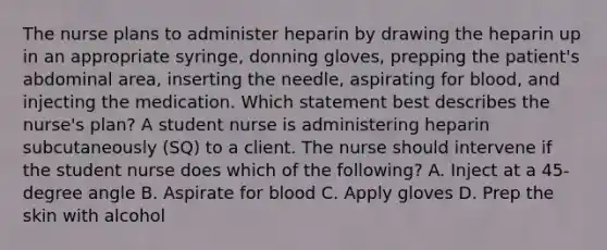 The nurse plans to administer heparin by drawing the heparin up in an appropriate​ syringe, donning​ gloves, prepping the​ patient's abdominal​ area, inserting the​ needle, aspirating for​ blood, and injecting the medication. Which statement best describes the​ nurse's plan? A student nurse is administering heparin subcutaneously​ (SQ) to a client. The nurse should intervene if the student nurse does which of the​ following? A. Inject at a​ 45-degree angle B. Aspirate for blood C. Apply gloves D. Prep the skin with alcohol