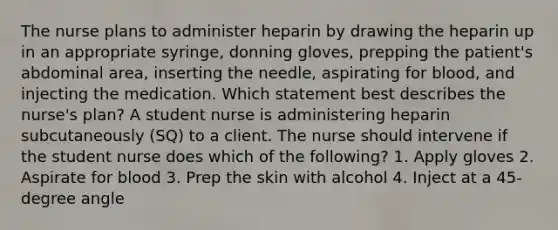 The nurse plans to administer heparin by drawing the heparin up in an appropriate syringe, donning gloves, prepping the patient's abdominal area, inserting the needle, aspirating for blood, and injecting the medication. Which statement best describes the nurse's plan? A student nurse is administering heparin subcutaneously (SQ) to a client. The nurse should intervene if the student nurse does which of the following? 1. Apply gloves 2. Aspirate for blood 3. Prep the skin with alcohol 4. Inject at a 45-degree angle