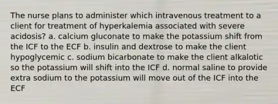 The nurse plans to administer which intravenous treatment to a client for treatment of hyperkalemia associated with severe acidosis? a. calcium gluconate to make the potassium shift from the ICF to the ECF b. insulin and dextrose to make the client hypoglycemic c. sodium bicarbonate to make the client alkalotic so the potassium will shift into the ICF d. normal saline to provide extra sodium to the potassium will move out of the ICF into the ECF