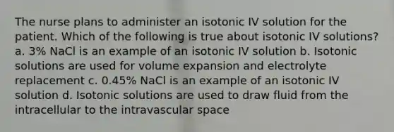 The nurse plans to administer an isotonic IV solution for the patient. Which of the following is true about isotonic IV solutions? a. 3% NaCl is an example of an isotonic IV solution b. Isotonic solutions are used for volume expansion and electrolyte replacement c. 0.45% NaCl is an example of an isotonic IV solution d. Isotonic solutions are used to draw fluid from the intracellular to the intravascular space