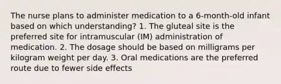 The nurse plans to administer medication to a 6-month-old infant based on which understanding? 1. The gluteal site is the preferred site for intramuscular (IM) administration of medication. 2. The dosage should be based on milligrams per kilogram weight per day. 3. Oral medications are the preferred route due to fewer side effects