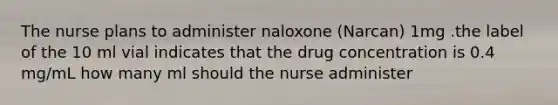 The nurse plans to administer naloxone (Narcan) 1mg .the label of the 10 ml vial indicates that the drug concentration is 0.4 mg/mL how many ml should the nurse administer