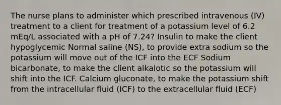 The nurse plans to administer which prescribed intravenous (IV) treatment to a client for treatment of a potassium level of 6.2 mEq/L associated with a pH of 7.24? Insulin to make the client hypoglycemic Normal saline (NS), to provide extra sodium so the potassium will move out of the ICF into the ECF Sodium bicarbonate, to make the client alkalotic so the potassium will shift into the ICF. Calcium gluconate, to make the potassium shift from the intracellular fluid (ICF) to the extracellular fluid (ECF)