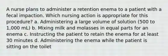 A nurse plans to administer a retention enema to a patient with a fecal impaction. Which nursing action is appropriate for this procedure? a. Administering a large volume of solution (500 to 1,000 mL) b. Mixing milk and molasses in equal parts for an enema c. Instructing the patient to retain the enema for at least 30 minutes d. Administering the enema while the patient is sitting on the toilet