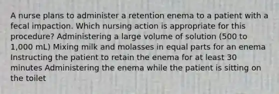 A nurse plans to administer a retention enema to a patient with a fecal impaction. Which nursing action is appropriate for this procedure? Administering a large volume of solution (500 to 1,000 mL) Mixing milk and molasses in equal parts for an enema Instructing the patient to retain the enema for at least 30 minutes Administering the enema while the patient is sitting on the toilet