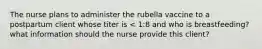 The nurse plans to administer the rubella vaccine to a postpartum client whose titer is < 1:8 and who is breastfeeding? what information should the nurse provide this client?