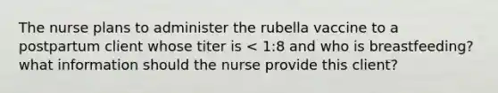 The nurse plans to administer the rubella vaccine to a postpartum client whose titer is < 1:8 and who is breastfeeding? what information should the nurse provide this client?