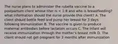 The nurse plans to administer the rubella vaccine to a postpartum client whose titer is < 1:8 and who is breastfeeding? what information should the nurse provide this client? A. The client should bottle feed and pump her breast for 3 days following immunization B. The vaccine is given to produce maternal antibodies before lactation occurs C. The infant will receive immunization through the mother's breast milk D. The client should not get pregnant for 3 months after immunization