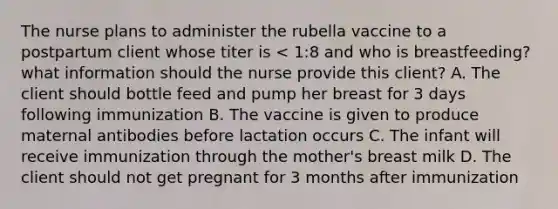 The nurse plans to administer the rubella vaccine to a postpartum client whose titer is < 1:8 and who is breastfeeding? what information should the nurse provide this client? A. The client should bottle feed and pump her breast for 3 days following immunization B. The vaccine is given to produce maternal antibodies before lactation occurs C. The infant will receive immunization through the mother's breast milk D. The client should not get pregnant for 3 months after immunization