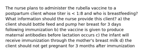 The nurse plans to administer the rubella vaccine to a postpartum client whose titer is < 1:8 and who is breastfeeding? What information should the nurse provide this client? a) the client should bottle feed and pump her breast for 3 days following immunization b) the vaccine is given to produce maternal antibodies before lactation occurs c) the infant will receive immunization through the mother's breast milk d) the client should not get pregnant for 3 months after immunization