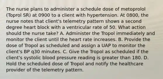 The nurse plans to administer a schedule dose of metoprolol (Toprol SR) at 0900 to a client with hypertension. At 0800, the nurse notes that client's telemetry pattern shows a second degree heart block with a ventricular rate of 50. What action should the nurse take? A. Administer the Tropol immediately and monitor the client until the heart rate increases. B. Provide the dose of Tropol as scheduled and assign a UAP to monitor the client's BP q30 minutes. C. Give the Tropol as scheduled if the client's systolic blood pressure reading is greater than 180. D. Hold the scheduled dose of Tropol and notify the healthcare provider of the telemetry pattern.