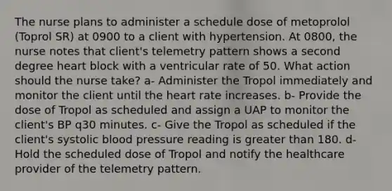 The nurse plans to administer a schedule dose of metoprolol (Toprol SR) at 0900 to a client with hypertension. At 0800, the nurse notes that client's telemetry pattern shows a second degree heart block with a ventricular rate of 50. What action should the nurse take? a- Administer the Tropol immediately and monitor the client until the heart rate increases. b- Provide the dose of Tropol as scheduled and assign a UAP to monitor the client's BP q30 minutes. c- Give the Tropol as scheduled if the client's systolic blood pressure reading is greater than 180. d- Hold the scheduled dose of Tropol and notify the healthcare provider of the telemetry pattern.