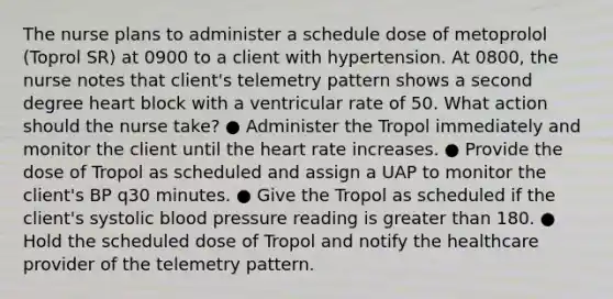 The nurse plans to administer a schedule dose of metoprolol (Toprol SR) at 0900 to a client with hypertension. At 0800, the nurse notes that client's telemetry pattern shows a second degree heart block with a ventricular rate of 50. What action should the nurse take? ● Administer the Tropol immediately and monitor the client until the heart rate increases. ● Provide the dose of Tropol as scheduled and assign a UAP to monitor the client's BP q30 minutes. ● Give the Tropol as scheduled if the client's systolic blood pressure reading is greater than 180. ● Hold the scheduled dose of Tropol and notify the healthcare provider of the telemetry pattern.