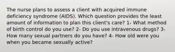 The nurse plans to assess a client with acquired immune deficiency syndrome (AIDS). Which question provides the least amount of information to plan this client's care? 1- What method of birth control do you use? 2- Do you use intravenous drugs? 3- How many sexual partners do you have? 4- How old were you when you became sexually active?