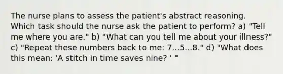 The nurse plans to assess the patient's abstract reasoning. Which task should the nurse ask the patient to perform? a) "Tell me where you are." b) "What can you tell me about your illness?" c) "Repeat these numbers back to me: 7...5...8." d) "What does this mean: 'A stitch in time saves nine? ' "