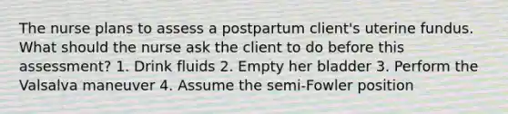 The nurse plans to assess a postpartum client's uterine fundus. What should the nurse ask the client to do before this assessment? 1. Drink fluids 2. Empty her bladder 3. Perform the Valsalva maneuver 4. Assume the semi-Fowler position