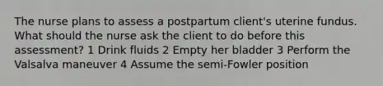 The nurse plans to assess a postpartum client's uterine fundus. What should the nurse ask the client to do before this assessment? 1 Drink fluids 2 Empty her bladder 3 Perform the Valsalva maneuver 4 Assume the semi-Fowler position