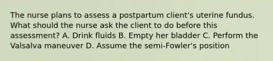 The nurse plans to assess a postpartum client's uterine fundus. What should the nurse ask the client to do before this assessment? A. Drink fluids B. Empty her bladder C. Perform the Valsalva maneuver D. Assume the semi-Fowler's position