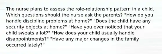 The nurse plans to assess the role-relationship pattern in a child. Which questions should the nurse ask the parents? "How do you handle discipline problems at home?" "Does the child have any security objects at home?" "Have you ever noticed that your child sweats a lot?" "How does your child usually handle disappointments?" "Have any major changes in the family occurred lately?"