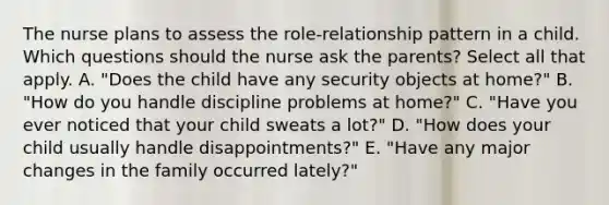 The nurse plans to assess the role-relationship pattern in a child. Which questions should the nurse ask the parents? Select all that apply. A. "Does the child have any security objects at home?" B. "How do you handle discipline problems at home?" C. "Have you ever noticed that your child sweats a lot?" D. "How does your child usually handle disappointments?" E. "Have any major changes in the family occurred lately?"