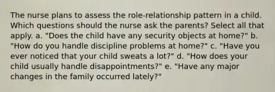 The nurse plans to assess the role-relationship pattern in a child. Which questions should the nurse ask the parents? Select all that apply. a. "Does the child have any security objects at home?" b. "How do you handle discipline problems at home?" c. "Have you ever noticed that your child sweats a lot?" d. "How does your child usually handle disappointments?" e. "Have any major changes in the family occurred lately?"