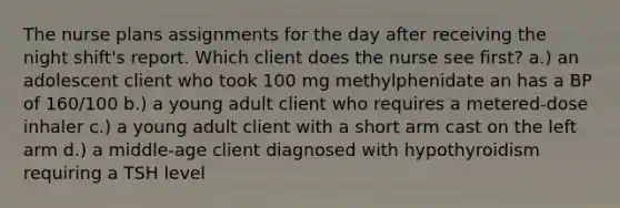 The nurse plans assignments for the day after receiving the night shift's report. Which client does the nurse see first? a.) an adolescent client who took 100 mg methylphenidate an has a BP of 160/100 b.) a young adult client who requires a metered-dose inhaler c.) a young adult client with a short arm cast on the left arm d.) a middle-age client diagnosed with hypothyroidism requiring a TSH level