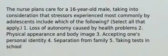 The nurse plans care for a 16-year-old male, taking into consideration that stressors experienced most commonly by adolescents include which of the following? (Select all that apply.) 1. Loss of autonomy caused by health problems 2. Physical appearance and body image 3. Accepting one's personal identity 4. Separation from family 5. Taking tests in school