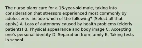 The nurse plans care for a 16-year-old male, taking into consideration that stressors experienced most commonly by adolescents include which of the following? (Select all that apply.) A. Loss of autonomy caused by health problems (elderly patients) B. Physical appearance and body image C. Accepting one's personal identity D. Separation from family E. Taking tests in school