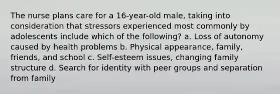 The nurse plans care for a 16-year-old male, taking into consideration that stressors experienced most commonly by adolescents include which of the following? a. Loss of autonomy caused by health problems b. Physical appearance, family, friends, and school c. Self-esteem issues, changing family structure d. Search for identity with peer groups and separation from family