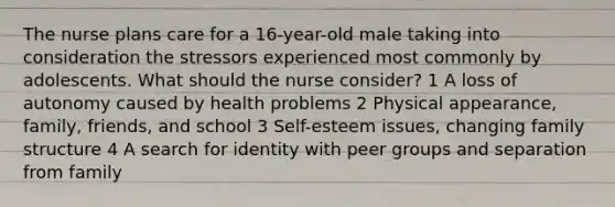 The nurse plans care for a 16-year-old male taking into consideration the stressors experienced most commonly by adolescents. What should the nurse consider? 1 A loss of autonomy caused by health problems 2 Physical appearance, family, friends, and school 3 Self-esteem issues, changing family structure 4 A search for identity with peer groups and separation from family