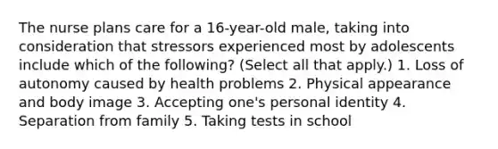 The nurse plans care for a 16-year-old male, taking into consideration that stressors experienced most by adolescents include which of the following? (Select all that apply.) 1. Loss of autonomy caused by health problems 2. Physical appearance and body image 3. Accepting one's personal identity 4. Separation from family 5. Taking tests in school