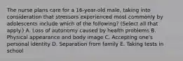 The nurse plans care for a 16-year-old male, taking into consideration that stressors experienced most commonly by adolescents include which of the following? (Select all that apply.) A. Loss of autonomy caused by health problems B. Physical appearance and body image C. Accepting one's personal identity D. Separation from family E. Taking tests in school