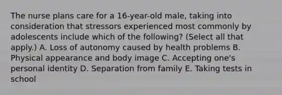 The nurse plans care for a 16-year-old male, taking into consideration that stressors experienced most commonly by adolescents include which of the following? (Select all that apply.) A. Loss of autonomy caused by health problems B. Physical appearance and body image C. Accepting one's personal identity D. Separation from family E. Taking tests in school