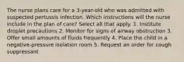 The nurse plans care for a 3-year-old who was admitted with suspected pertussis infection. Which instructions will the nurse include in the plan of care? Select all that apply. 1. Institute droplet precautions 2. Monitor for signs of airway obstruction 3. Offer small amounts of fluids frequently 4. Place the child in a negative-pressure isolation room 5. Request an order for cough suppressant