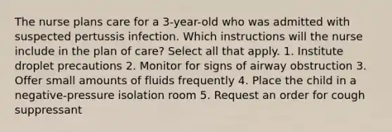 The nurse plans care for a 3-year-old who was admitted with suspected pertussis infection. Which instructions will the nurse include in the plan of care? Select all that apply. 1. Institute droplet precautions 2. Monitor for signs of airway obstruction 3. Offer small amounts of fluids frequently 4. Place the child in a negative-pressure isolation room 5. Request an order for cough suppressant