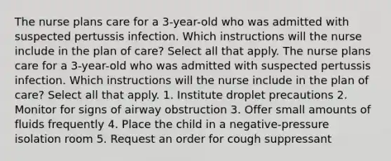 The nurse plans care for a 3-year-old who was admitted with suspected pertussis infection. Which instructions will the nurse include in the plan of care? Select all that apply. The nurse plans care for a 3-year-old who was admitted with suspected pertussis infection. Which instructions will the nurse include in the plan of care? Select all that apply. 1. Institute droplet precautions 2. Monitor for signs of airway obstruction 3. Offer small amounts of fluids frequently 4. Place the child in a negative-pressure isolation room 5. Request an order for cough suppressant