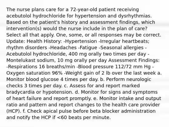 The nurse plans care for a 72-year-old patient receiving acebutolol hydrochloride for hypertension and dysrhythmias. Based on the patient's history and assessment findings, which intervention(s) would the nurse include in the plan of care? Select all that apply. One, some, or all responses may be correct. Update: Health History: -Hypertension -Irregular heartbeats; rhythm disorders -Headaches -Fatigue -Seasonal allergies -Acebutolol hydrochloride, 400 mg orally two times per day -Montelukast sodium, 10 mg orally per day Assessment Findings: -Respirations 16 breaths/min -Blood pressure 112/72 mm Hg -Oxygen saturation 96% -Weight gain of 2 lb over the last week a. Monitor blood glucose 4 times per day. b. Perform neurologic checks 3 times per day. c. Assess for and report marked bradycardia or hypotension. d. Monitor for signs and symptoms of heart failure and report promptly. e. Monitor intake and output ratio and pattern and report changes to the health care provider (HCP). f. Check apical pulse before beta blocker administration and notify the HCP if <60 beats per minute.