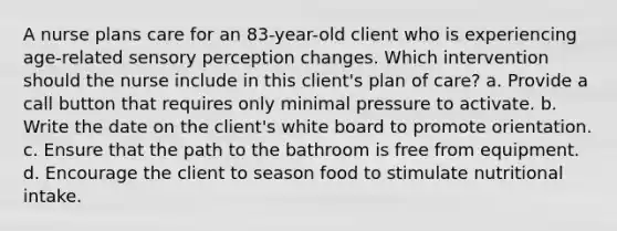 A nurse plans care for an 83-year-old client who is experiencing age-related sensory perception changes. Which intervention should the nurse include in this client's plan of care? a. Provide a call button that requires only minimal pressure to activate. b. Write the date on the client's white board to promote orientation. c. Ensure that the path to the bathroom is free from equipment. d. Encourage the client to season food to stimulate nutritional intake.