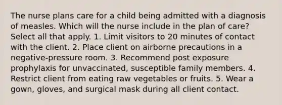 The nurse plans care for a child being admitted with a diagnosis of measles. Which will the nurse include in the plan of care? Select all that apply. 1. Limit visitors to 20 minutes of contact with the client. 2. Place client on airborne precautions in a negative-pressure room. 3. Recommend post exposure prophylaxis for unvaccinated, susceptible family members. 4. Restrict client from eating raw vegetables or fruits. 5. Wear a gown, gloves, and surgical mask during all client contact.