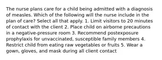 The nurse plans care for a child being admitted with a diagnosis of measles. Which of the following will the nurse include in the plan of care? Select all that apply. 1. Limit visitors to 20 minutes of contact with the client 2. Place child on airborne precautions in a negative-pressure room 3. Recommend postexposure prophylaxis for unvaccinated, susceptible family members 4. Restrict child from eating raw vegetables or fruits 5. Wear a gown, gloves, and mask during all client contact