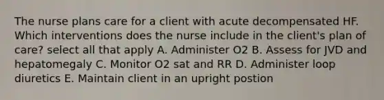 The nurse plans care for a client with acute decompensated HF. Which interventions does the nurse include in the client's plan of care? select all that apply A. Administer O2 B. Assess for JVD and hepatomegaly C. Monitor O2 sat and RR D. Administer loop diuretics E. Maintain client in an upright postion