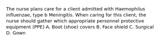 The nurse plans care for a client admitted with Haemophilus influenzae, type b Meningitis. When caring for this client, the nurse should gather which appropriate personnel protective equipment (PPE) A. Boot (shoe) covers B. Face shield C. Surgical D. Gown