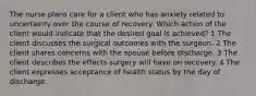 The nurse plans care for a client who has anxiety related to uncertainty over the course of recovery. Which action of the client would indicate that the desired goal is achieved? 1 The client discusses the surgical outcomes with the surgeon. 2 The client shares concerns with the spouse before discharge. 3 The client describes the effects surgery will have on recovery. 4 The client expresses acceptance of health status by the day of discharge.