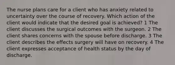 The nurse plans care for a client who has anxiety related to uncertainty over the course of recovery. Which action of the client would indicate that the desired goal is achieved? 1 The client discusses the surgical outcomes with the surgeon. 2 The client shares concerns with the spouse before discharge. 3 The client describes the effects surgery will have on recovery. 4 The client expresses acceptance of health status by the day of discharge.