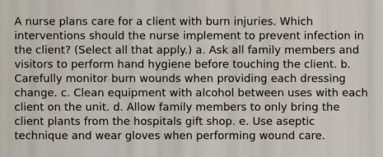 A nurse plans care for a client with burn injuries. Which interventions should the nurse implement to prevent infection in the client? (Select all that apply.) a. Ask all family members and visitors to perform hand hygiene before touching the client. b. Carefully monitor burn wounds when providing each dressing change. c. Clean equipment with alcohol between uses with each client on the unit. d. Allow family members to only bring the client plants from the hospitals gift shop. e. Use aseptic technique and wear gloves when performing wound care.