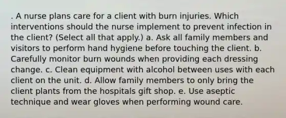 . A nurse plans care for a client with burn injuries. Which interventions should the nurse implement to prevent infection in the client? (Select all that apply.) a. Ask all family members and visitors to perform hand hygiene before touching the client. b. Carefully monitor burn wounds when providing each dressing change. c. Clean equipment with alcohol between uses with each client on the unit. d. Allow family members to only bring the client plants from the hospitals gift shop. e. Use aseptic technique and wear gloves when performing wound care.