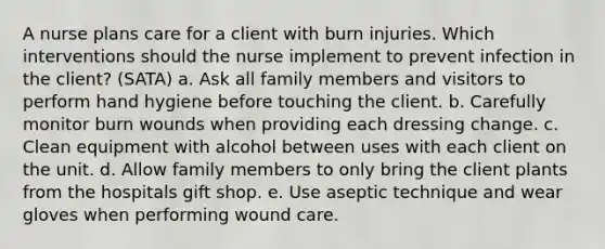 A nurse plans care for a client with burn injuries. Which interventions should the nurse implement to prevent infection in the client? (SATA) a. Ask all family members and visitors to perform hand hygiene before touching the client. b. Carefully monitor burn wounds when providing each dressing change. c. Clean equipment with alcohol between uses with each client on the unit. d. Allow family members to only bring the client plants from the hospitals gift shop. e. Use aseptic technique and wear gloves when performing wound care.