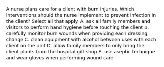 A nurse plans care for a client with burn injuries. Which interventions should the nurse implement to prevent infection in the client? Select all that apply. A. ask all family members and visitors to perform hand hygiene before touching the client B. carefully monitor burn wounds when providing each dressing change C. clean equipment with alcohol between uses with each client on the unit D. allow family members to only bring the client plants from the hospital gift shop E. use aseptic technique and wear gloves when performing wound care