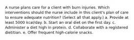 A nurse plans care for a client with burn injuries. Which interventions should the nurse include in this client's plan of care to ensure adequate nutrition? (Select all that apply.) a. Provide at least 5000 kcal/day. b. Start an oral diet on the first day. c. Administer a diet high in protein. d. Collaborate with a registered dietitian. e. Offer frequent high-calorie snacks.