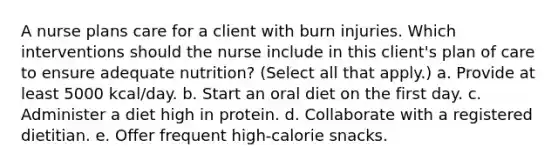 A nurse plans care for a client with burn injuries. Which interventions should the nurse include in this client's plan of care to ensure adequate nutrition? (Select all that apply.) a. Provide at least 5000 kcal/day. b. Start an oral diet on the first day. c. Administer a diet high in protein. d. Collaborate with a registered dietitian. e. Offer frequent high-calorie snacks.